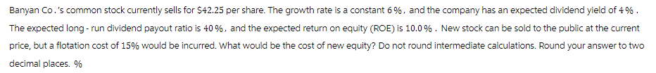 Banyan Co.'s common stock currently sells for $42.25 per share. The growth rate is a constant 6%, and the company has an expected dividend yield of 4%.
The expected long-run dividend payout ratio is 40 %, and the expected return on equity (ROE) is 10.0%. New stock can be sold to the public at the current
price, but a flotation cost of 15% would be incurred. What would be the cost of new equity? Do not round intermediate calculations. Round your answer to two
decimal places. %