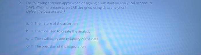 21. The following criterion apply when designing a substantive analytical procedure
(SAP). Which is unique to an SAP designed using data analytics?
(Select the best answer.)
a. The nature of the assertion
b. o The tool used to create the analytic
c. The availability and reliability of the data
d.
The precision of the expectation