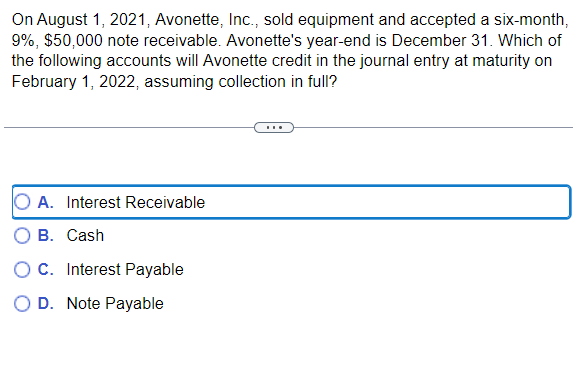 On August 1, 2021, Avonette, Inc., sold equipment and accepted a six-month,
9%, $50,000 note receivable. Avonette's year-end is December 31. Which of
the following accounts will Avonette credit in the journal entry at maturity on
February 1, 2022, assuming collection in full?
O A. Interest Receivable
B. Cash
OC. Interest Payable
O D. Note Payable