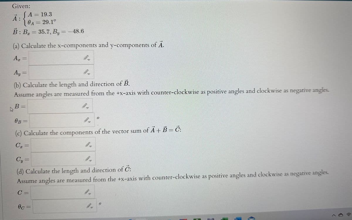 Given:
JA = 19.3
10A = 29.1°
B: B₂ = 35.7, By = -48.6
(a) Calculate the x-components and y-components of Ã.
A₂ =
Ā:
Ay =
4.
(b) Calculate the length and direction of B.
Assume angles are measured from the +x-axis with counter-clockwise as positive angles and clockwise as negative angles.
B =
0.
0
OB=
(c) Calculate the components of the vector sum of Ã + B = Č:
C₁=
0c=
Cy=
4.
(d) Calculate the length and direction of C:
Assume angles are measured from the +x-axis with counter-clockwise as positive angles and clockwise as negative angles.
C=
0