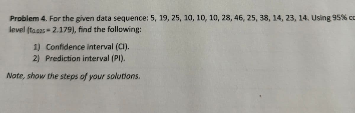 Problem 4. For the given data sequence: 5, 19, 25, 10, 10, 10, 28, 46, 25, 38, 14, 23, 14. Using 95% co
level (to.025=2.179), find the following:
1) Confidence interval (CI).
2) Prediction interval (PI).
Note, show the steps of your solutions.