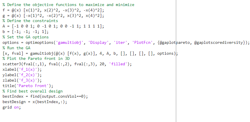 % Define the objective functions to maximize and minimize
f
=
@(x) [x(1)^2, x(2)^2, -x(3)^2, -x(4)^2];
g = @(x) [-x(1)^2, -x(2)^2, x(3)^2, x(4)^2];
% Define the constraints
A
[-1 0 0 1; 0 -1 0 1; 0 0 -1 1; 1 1 1 1];
b
[-1; -1; -1; 1];
% Set the GA options
=
=
options = optimoptions('gamultiobj', 'Display', 'iter', 'PlotFcn', {@gaplotpareto, @gaplotscorediversity});
% Run the GA
[x, fval] = gamultiobj (@(x) [f(x), g(x)], 4, A, b, [], [], [], [], options);
% Plot the Pareto front in 3D
scatter3(fval(:,1),
xlabel('f_1(x)');
ylabel('f_2(x)');
zlabel('f_3(x)');
title('Pareto Front');
fval(:,2), fval(:,3), 20, 'filled');
% Find best overall design
bestIndex = find (output.consViol==0);
bestDesign = x(bestIndex, :);
grid on;