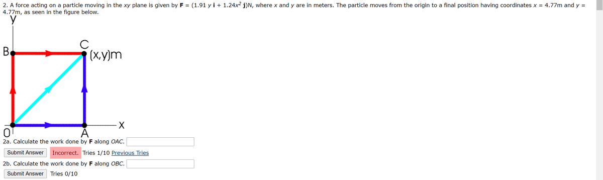 2. A force acting on a particle moving in the xy plane is given by F = (1.91 y i + 1.24x² j)N, where x and y are in meters. The particle moves from the origin to a final position having coordinates x = 4.77m and y =
4.77m, as seen in the figure below.
%3D
(X.y)m
2a. Calculate the work done by F along OAC.
Submit Answer
Incorrect. Tries 1/10 Previous Tries
2b. Calculate the work done by F along OBC.
Submit Answer
Tries 0/10
