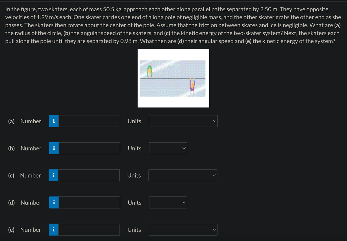 In the figure, two skaters, each of mass 50.5 kg, approach each other along parallel paths separated by 2.50 m. They have opposite
velocities of 1.99 m/s each. One skater carries one end of a long pole of negligible mass, and the other skater grabs the other end as she
passes. The skaters then rotate about the center of the pole. Assume that the friction between skates and ice is negligible. What are (a)
the radius of the circle, (b) the angular speed of the skaters, and (c) the kinetic energy of the two-skater system? Next, the skaters each
pull along the pole until they are separated by 0.98 m. What then are (d) their angular speed and (e) the kinetic energy of the system?
(a) Number
Units
(b) Number
Units
(c) Number
Units
(d) Number
Units
(e) Number
Units
>