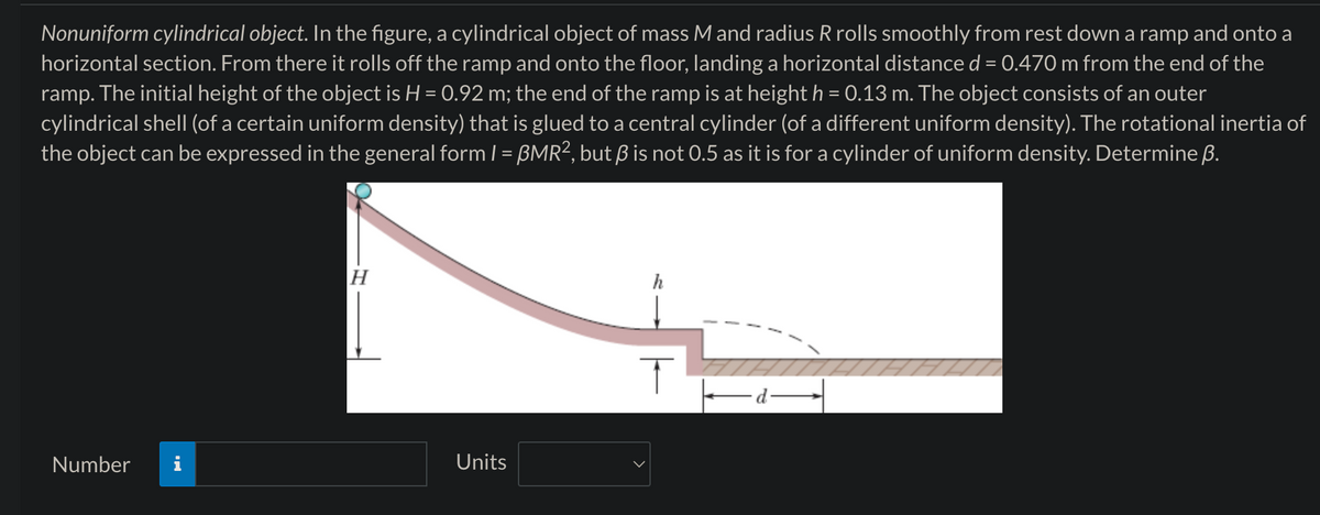 Nonuniform cylindrical object. In the figure, a cylindrical object of mass M and radius R rolls smoothly from rest down a ramp and onto a
horizontal section. From there it rolls off the ramp and onto the floor, landing a horizontal distance d = 0.470 m from the end of the
ramp. The initial height of the object is H = 0.92 m; the end of the ramp is at height h = 0.13 m. The object consists of an outer
cylindrical shell (of a certain uniform density) that is glued to a central cylinder (of a different uniform density). The rotational inertia of
the object can be expressed in the general form | = ßMR², but ẞ is not 0.5 as it is for a cylinder of uniform density. Determine ẞ.
H
Number
Units
h
T