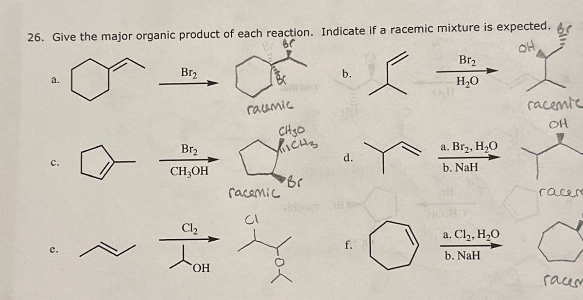 26. Give the major organic product of each reaction. Indicate if a racemic mixture is expected.
Br
OH
Br₂
Br₂
a.
b.
H₂O
raumic
racenie
CH30
OH
Br2
ICHS
a. Br2, H₂O
C.
d.
CH3OH
b. NaH
Br
racemic
racer
Cl
e.
Cl₂
JOH
OH
f.
a. Cl₂, H₂O
b. NaH
race