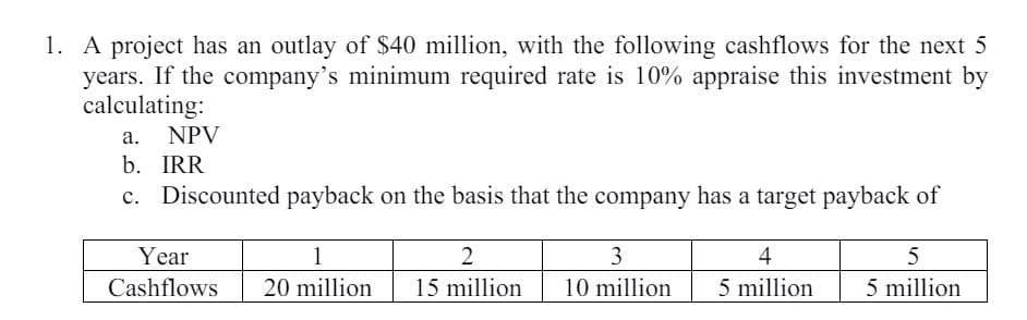 1. A project has an outlay of $40 million, with the following cashflows for the next 5
years. If the company's minimum required rate is 10% appraise this investment by
calculating:
a. NPV
b. IRR
c. Discounted payback on the basis that the company has a target payback of
1
Year
Cashflows
2
3
4
5
20 million
15 million
10 million
5 million
5 million