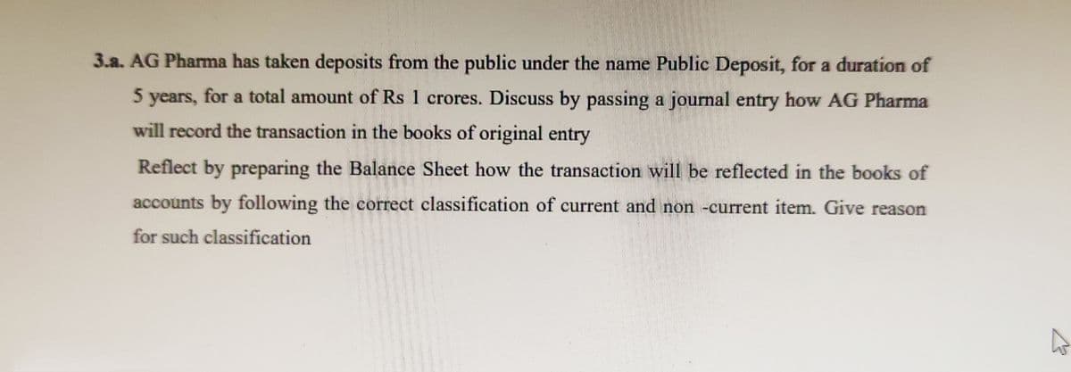 3.a. AG Pharma has taken deposits from the public under the name Public Deposit, for a duration of
5 years, for a total amount of Rs 1 crores. Discuss by passing a journal entry how AG Pharma
will record the transaction in the books of original entry
Reflect by preparing the Balance Sheet how the transaction will be reflected in the books of
accounts by following the correct classification of current and non -current item. Give reason
for such classification
