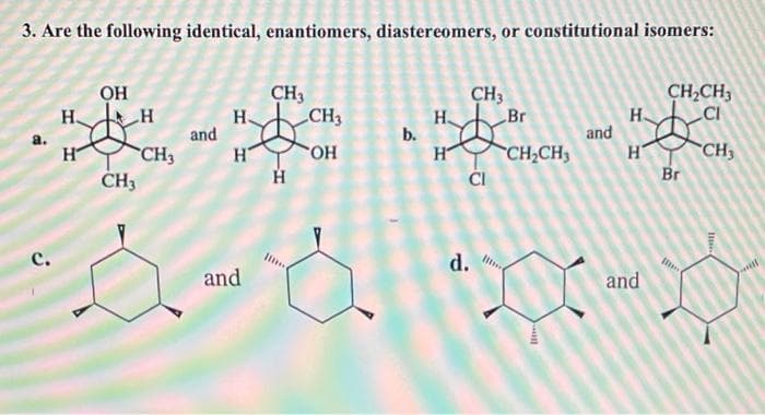 3. Are the following identical, enantiomers, diastereomers, or constitutional isomers:
OH
H.
CH3
H.
and
CH3
CH,CH3
CI
CH3
H
b.
Br
H.
and
CH2CH3
H
CH3
CH3
H
H
CH3
но.
ČI
Br
с.
and
d.
and
