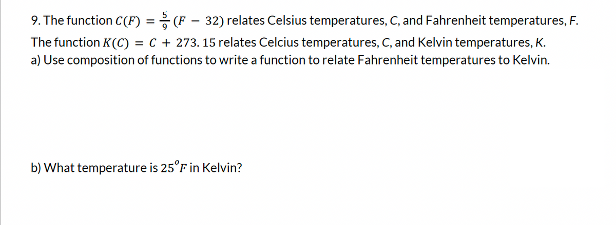 9. The function C(F) = (F – 32) relates Celsius temperatures, C, and Fahrenheit temperatures, F.
The function K(C) = C + 273.15 relates Celcius temperatures, C, and Kelvin temperatures, K.
a) Use composition of functions to write a function to relate Fahrenheit temperatures to Kelvin.
b) What temperature is 25°F in Kelvin?