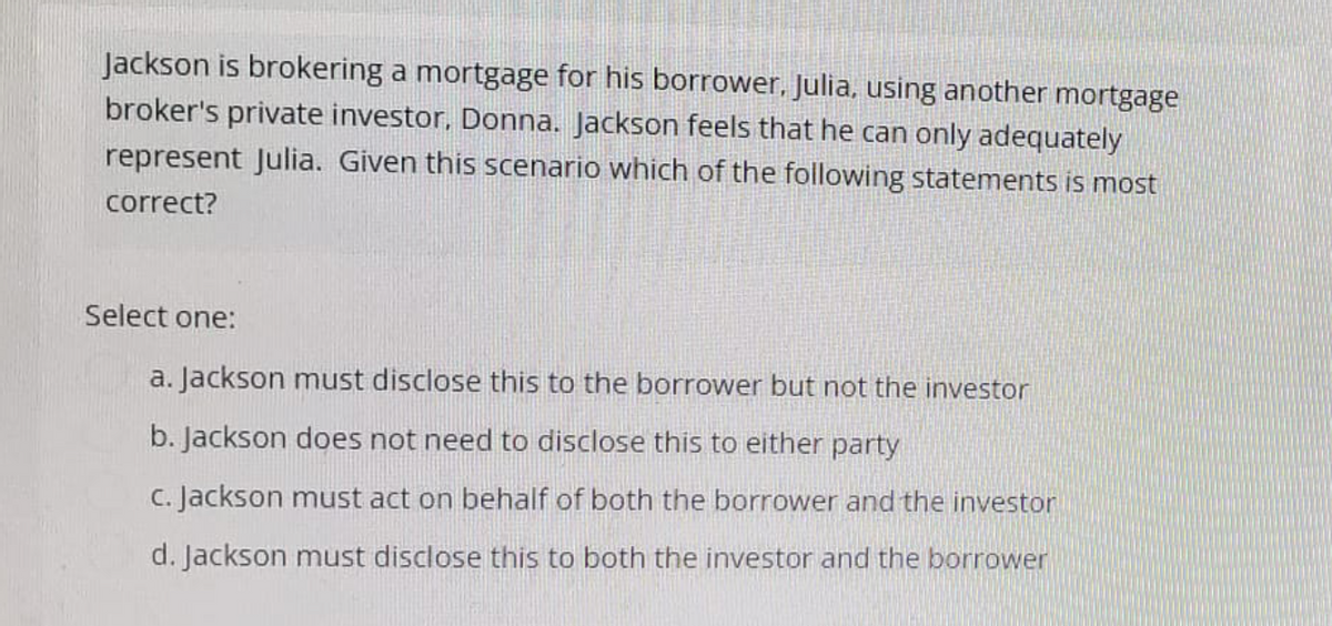 Jackson is brokering a mortgage for his borrower, Julia, using another mortgage
broker's private investor, Donna. Jackson feels that he can only adequately
represent Julia. Given this scenario which of the following statements is most
correct?
Select one:
a. Jackson must disclose this to the borrower but not the investor
b. Jackson does not need to disclose this to either party
c. Jackson must act on behalf of both the borrower and the investor
d. Jackson must disclose this to both the investor and the borrower