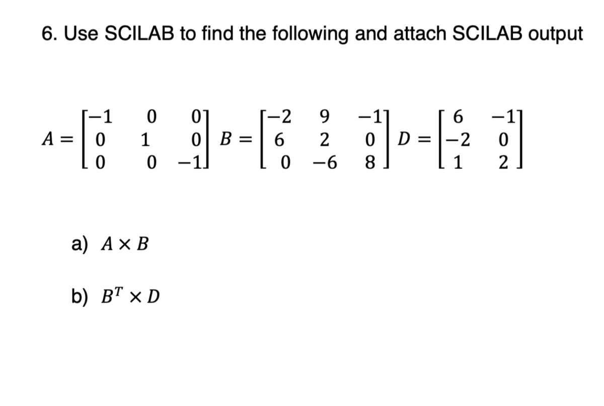 6. Use SCILAB to find the following and attach SCILAB output
-1
0
01
-2
9
-11
6
A=
0
1
0 B
=
6
2
D
0
0
0 -1
0
-6 8
2
a) AxB
b) BTX D