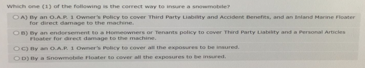 Which one (1) of the following is the correct way to insure a snowmobile?
OA) By an O.A.P. 1 Owner's Policy to cover Third Party Liability and Accident Benefits, and an Inland Marine Floater
for direct damage to the machine.
OB) By an endorsement to a Homeowners or Tenants policy to cover Third Party Liability and a Personal Articles
Floater for direct damage to the machine.
OC) By an O.A.P. 1 Owner's Policy to cover all the exposures to be insured.
OD) By a Snowmobile Floater to cover all the exposures to be insured.