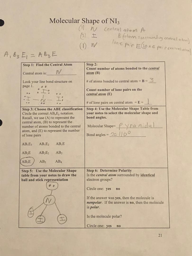 A₁ B3 E₁ = A B3 E
Molecular Shape of NI3
Step 1: Find the Central Atom
N
Central atom is:
Look your line bond structure on
page 1.
AB₁E3 AB₁E₂
AB₂E
DE
Step 3: Choose the ABE classification
Circle the correct AB, E, notation.
Recall, we use (A) to represent the
central atom, (B) to represent the
number of atoms bonded to the central
atom, and (E) to represent the number
of lone pairs
N
AB₁E
AB₂E₂ AB₂
AB E
AB3
AB4
Step 5: Use the Molecular Shape
table from your notes to draw the
ball and stick representation
(11N Central atom A
I
N
I
lone
Batom surrounding central a tom)
pair Elon
ine paircentral atoml
Step 2:
Count number of atoms bonded to the central
atom (B)
# of atoms bonded to central atom = B = 3
Count number of lone pairs on the
central atom (E)
# of lone pairs on central atom = E=__
Step 4: Use the Molecular Shape Table from
your notes to select the molecular shape and
bond angles.
Molecular Shape-yramidal
Bond angles = 110°
Step 6: Determine Polarity
Is the central atom surrounded by identical
electron groups?
Circle one: yes no
If the answer was yes, then the molecule is
nonpolar. If the answer is no, then the molecule
is
Is the molecule polar?
Circle one: yes no
21