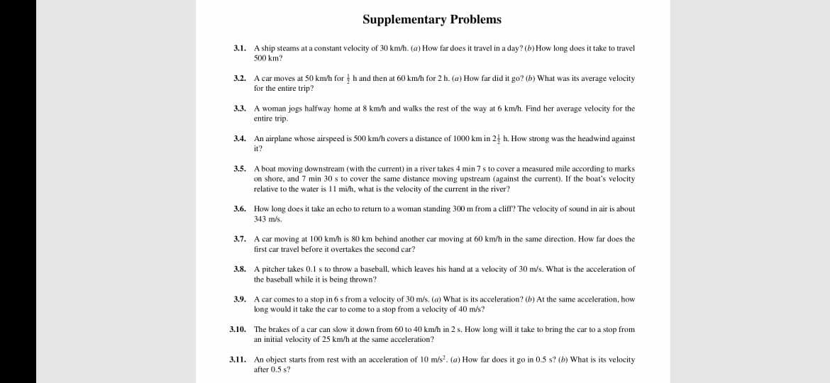 Supplementary Problems
3.1.
A ship steams at a constant velocity of 30 km/h. (a) How far does it travel in a day? (b) How long does it take to travel
500 km?
A car moves at 50 km/h for h and then at 60 km/h for 2 h. (a) How far did it go? (b) What was its average velocity
for the entire trip?
32.
3.3. A woman jogs halfway home at 8 km/h and walks the rest of the way at 6 km/h. Find her average velocity for the
entire trip.
3.4. An airplane whose airspeed is 500 km/h covers a distance of 1000 km in 24 h. How strong was the headwind against
it?
3.5.
A boat moving downstream (with the current) in a river takes 4 min 7 s to cover a measured mile according to marks
on shore, and 7 min 30 s to cover the same distance moving upstream (against the current). If the boat's velocity
relative to the water is 11 mi/h, what is the velocity of the current in the river?
3.6. How long does it take an echo to return to a woman standing 300 m from a cliff? The velocity of sound in air is about
343 m/s.
3.7. A car moving at 100 km/h is 80 km behind another car moving at 60 km/h in the same direction. How far does the
first car travel before it overtakes the second car?
3.8. A pitcher takes 0.1 s to throw a baseball, which leaves his hand at a velocity of 30 m/s. What is the acceleration of
the baseball while it is being thrown?
3.9. A car comes to a stop in 6 s from a velocity of 30 m/s. (a) What is its acceleration? (b) At the same acceleration, how
long would it take the car to come to a stop from a velocity of 40 m/s?
3.10. The brakes of a car can slow it down from 60 to 40 km/h in 2 s. How long will it take to bring the car to a stop from
an initial velocity of 25 km/h at the same acceleration?
3.11. An object starts from rest with an acceleration of 10 m/s. (a) How far does it go in 0.5 s? (b) What is its velocity
after 0.5 s?
