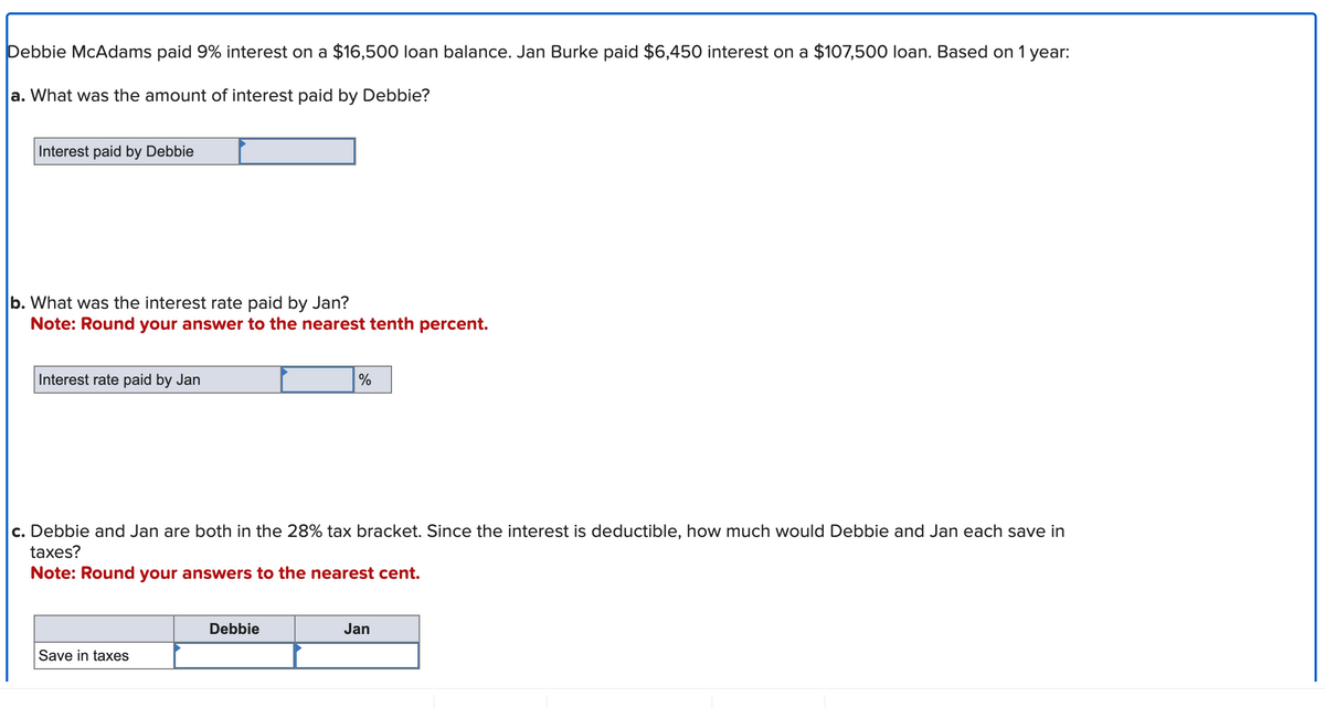 Debbie McAdams paid 9% interest on a $16,500 loan balance. Jan Burke paid $6,450 interest on a $107,500 loan. Based on 1 year:
a. What was the amount of interest paid by Debbie?
Interest paid by Debbie
b. What was the interest rate paid by Jan?
Note: Round your answer to the nearest tenth percent.
Interest rate paid by Jan
c. Debbie and Jan are both in the 28% tax bracket. Since the interest is deductible, how much would Debbie and Jan each save in
taxes?
Note: Round your answers to the nearest cent.
Save in taxes
%
Debbie
Jan