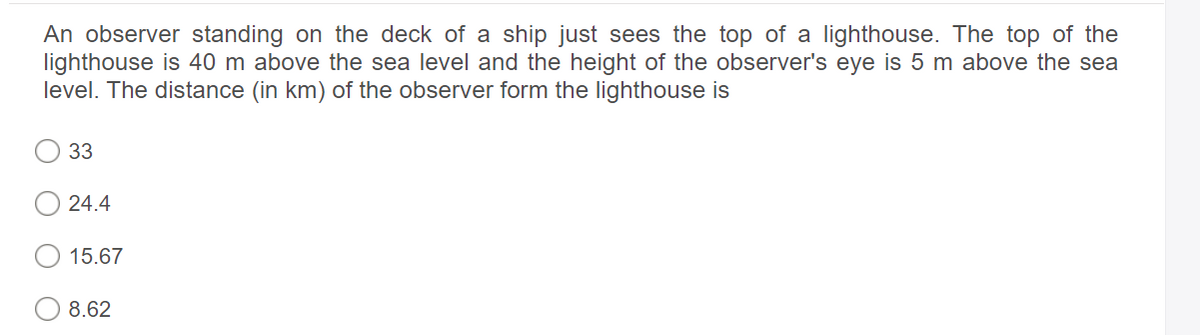 An observer standing on the deck of a ship just sees the top of a lighthouse. The top of the
lighthouse is 40 m above the sea level and the height of the observer's eye is 5 m above the sea
level. The distance (in km) of the observer form the lighthouse is
33
24.4
15.67
8.62

