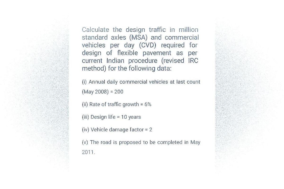 Calculate the design traffic in million
standard axles (MSA) and commercial
vehicles per day (CVD) required for
design of flexible pavement as per
current Indian procedure (revised IRC
method) for the following data:
(i) Annual daily commercial vehicles at last count
(May 2008) = 200
(ii) Rate of traffic growth = 6%
(iii) Design life = 10 years
(iv) Vehicle damage factor = 2
(v) The road is proposed to be completed in May
2011.