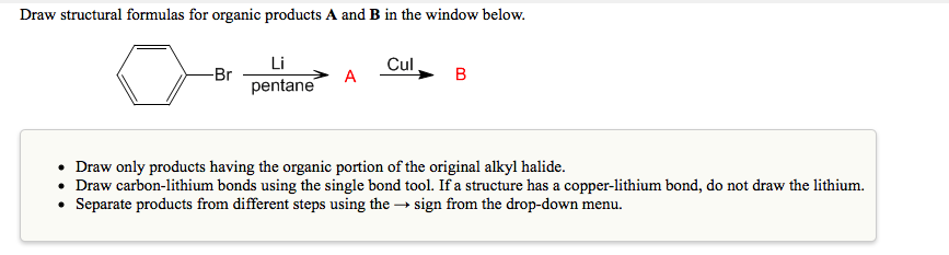 Draw structural formulas for organic products A and B in the window below.
Li
Cul
-Br
pentane
Draw only products having the organic portion of the original alkyl halide.
• Draw carbon-lithium bonds using the single bond tool. If a structure has a copper-lithium bond, do not draw the lithium.
• Separate products from different steps using the → sign from the drop-down menu.
