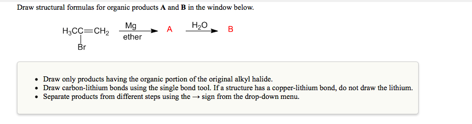 Draw structural formulas for organic products A and B in the window below.
Mg
H20
A
H3CC=CH2
ether
Br
• Draw only products having the organic portion of the original alkyl halide.
• Draw carbon-lithium bonds using the single bond tool. If a structure has a copper-lithium bond, do not draw the lithium.
• Separate products from different steps using the → sign from the drop-down menu.
