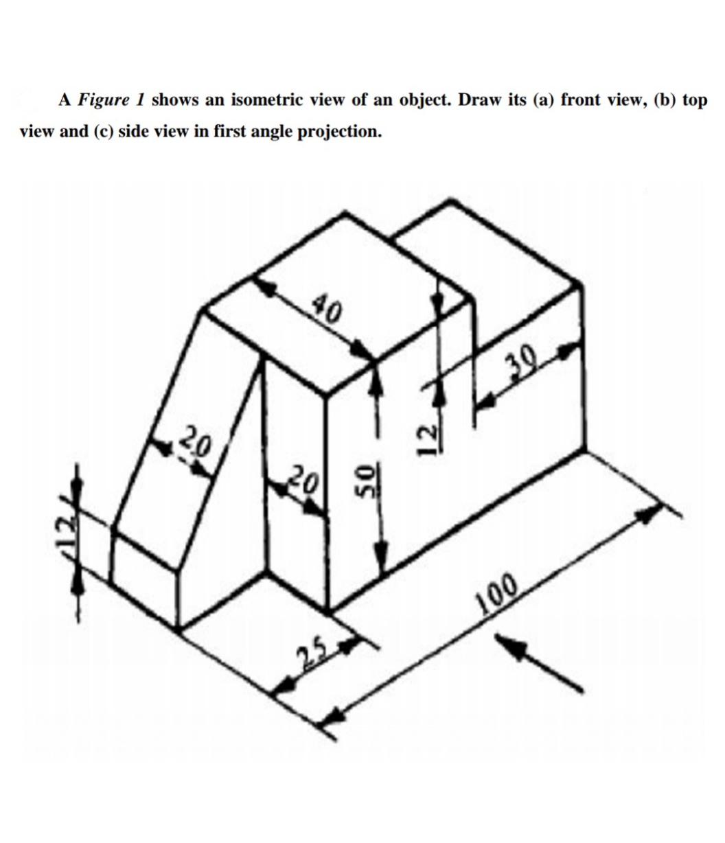 A Figure 1 shows an isometric view of an object. Draw its (a) front view, (b) top
view and (c) side view in first angle projection.
40
30
20
20
100
