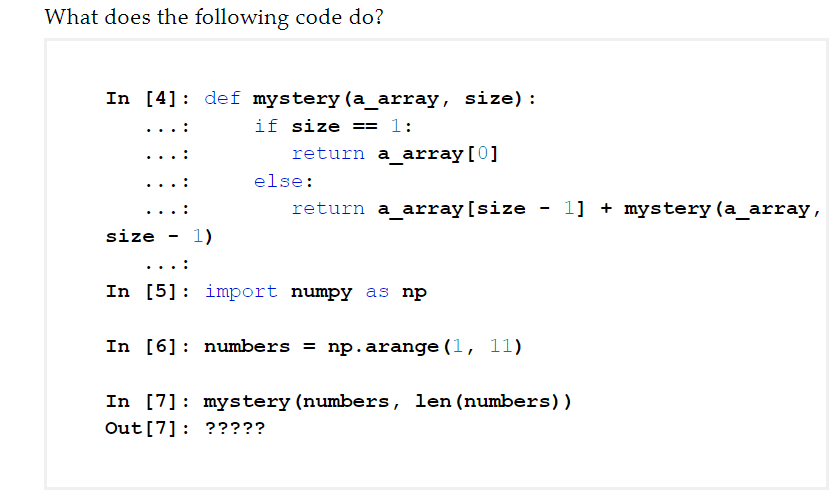 What does the following code do?
In [4]: def mystery (a_array, size):
if size == 1:
return a_array[0]
else:
return a_array[size
1] + mystery (a_array,
size
1)
In [5]: import numpy as np
In [6]: numbers = np.arange (1, 11)
In [7]: mystery (numbers, len(numbers))
Out [7]: ?????
