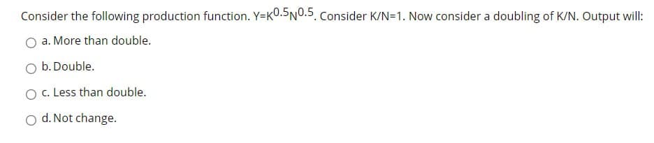 Consider the following production function. Y=K0.5N0.5. Consider K/N=1. Now consider a doubling of K/N. Output will:
a. More than double.
O b.Double.
O c. Less than double.
O d. Not change.