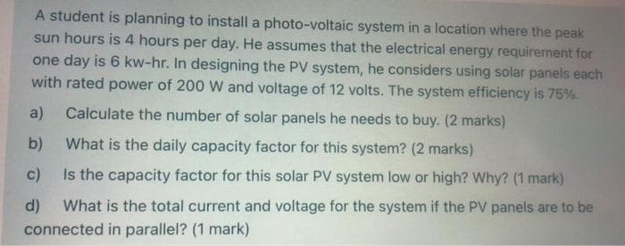 A student is planning to install a photo-voltaic system in a location where the peak
sun hours is 4 hours per day. He assumes that the electrical energy requirement for
one day is 6 kw-hr. In designing the PV system, he considers using solar panels each
with rated power of 200 W and voltage of 12 volts. The system efficiency is 75%.
a)
Calculate the number of solar panels he needs to buy. (2 marks)
b)
What is the daily capacity factor for this system? (2 marks)
c)
Is the capacity factor for this solar PV system low or high? Why? (1 mark)
d)
What is the total current and voltage for the system if the PV panels are to be
connected in parallel? (1 mark)
