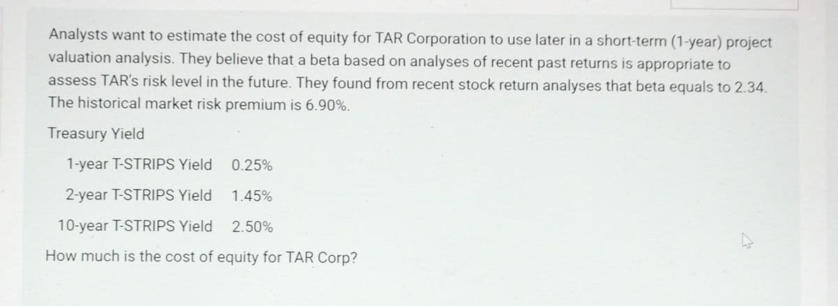 Analysts want to estimate the cost of equity for TAR Corporation to use later in a short-term (1-year) project
valuation analysis. They believe that a beta based on analyses of recent past returns is appropriate to
assess TAR's risk level in the future. They found from recent stock return analyses that beta equals to 2.34.
The historical market risk premium is 6.90%.
Treasury Yield
1-year T-STRIPS Yield
2-year T-STRIPS Yield
10-year T-STRIPS Yield
How much is the cost of equity for TAR Corp?
0.25%
1.45%
2.50%