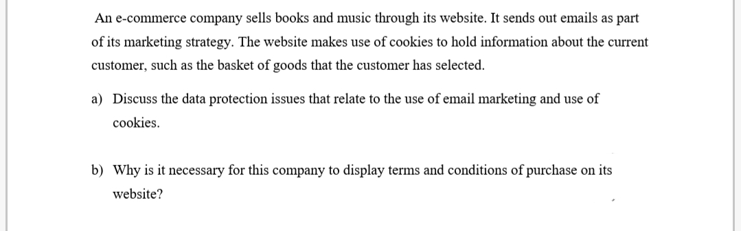 An e-commerce company sells books and music through its website. It sends out emails as part
of its marketing strategy. The website makes use of cookies to hold information about the current
customer, such as the basket of goods that the customer has selected.
a) Discuss the data protection issues that relate to the use of email marketing and use of
cookies.
b) Why is it necessary for this company to display terms and conditions of purchase on its
website?
