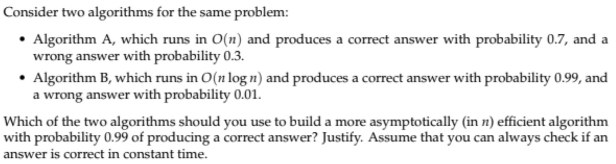 Consider two algorithms for the same problem:
• Algorithm A, which runs in O(n) and produces a correct answer with probability 0.7, and a
wrong answer with probability 0.3.
• Algorithm B, which runs in O(n log n) and produces a correct answer with probability 0.99, and
a wrong answer with probability 0.01.
Which of the two algorithms should you use to build a more asymptotically (in n) efficient algorithm
with probability 0.99 of producing a correct answer? Justify. Assume that you can always check if an
answer is correct in constant time.
