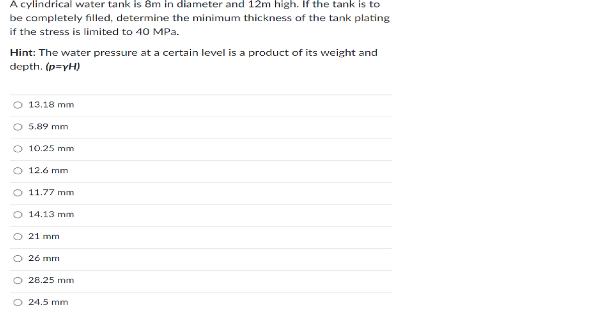 A cylindrical water tank is 8m in diameter and 12m high. If the tank is to
be completely filled, determine the minimum thickness of the tank plating
if the stress is limited to 40 MPa.
Hint: The water pressure at a certain level is a product of its weight and
depth. (p=yH)
13.18 mm
O 5.89 mm
10.25 mm
O 12.6 mm
11.77 mm
14.13 mm
O 21 mm
26 mm
28.25 mm
O 24.5 mm