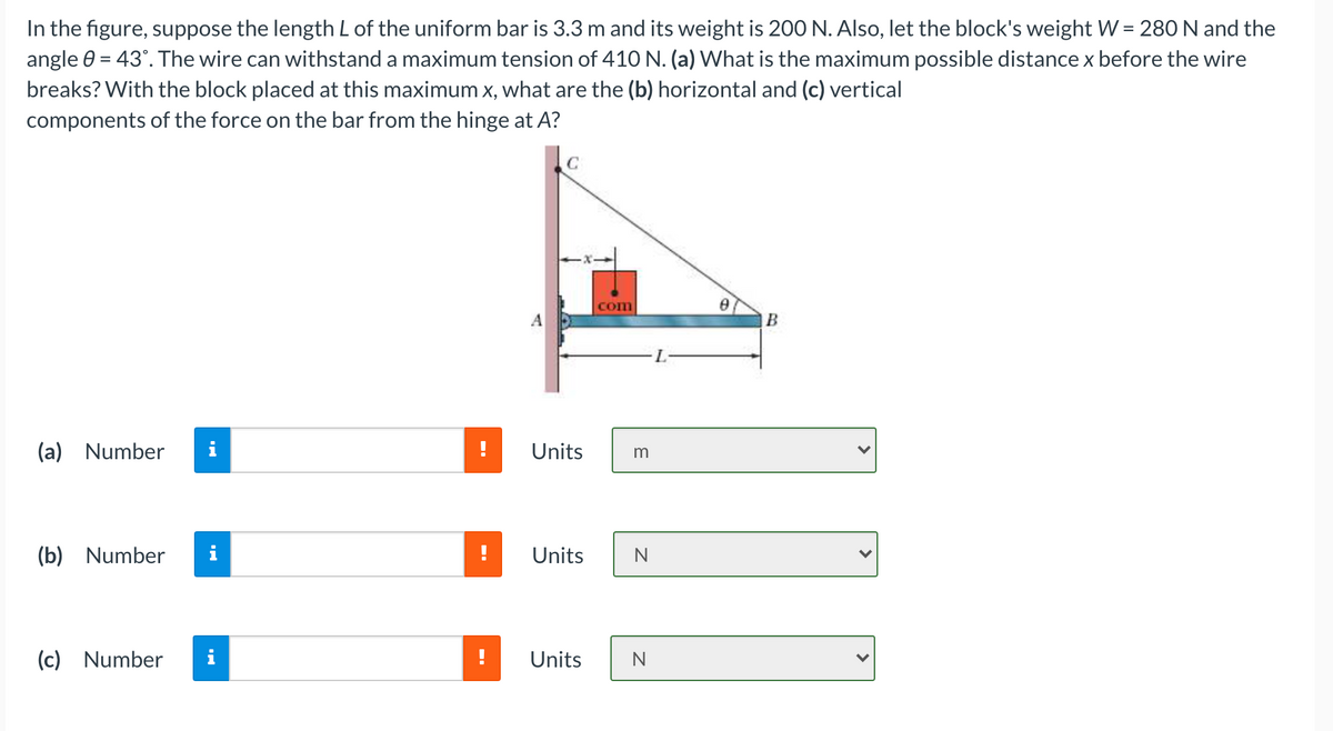 In the figure, suppose the length L of the uniform bar is 3.3 m and its weight is 200 N. Also, let the block's weight W = 280 N and the
angle 0 = 43°. The wire can withstand a maximum tension of 41O N. (a) What is the maximum possible distance x before the wire
breaks? With the block placed at this maximum x, what are the (b) horizontal and (c) vertical
components of the force on the bar from the hinge at A?
C
com
(a) Number
i
!
Units
(b) Number
Units
(c) Number
i
!
Units
N
>
>
>
