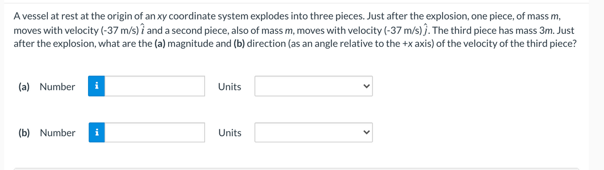 A vessel at rest at the origin of an xy coordinate system explodes into three pieces. Just after the explosion, one piece, of mass m,
moves with velocity (-37 m/s) i and a second piece, also of mass m, moves with velocity (-37 m/s) j. The third piece has mass 3m. Just
after the explosion, what are the (a) magnitude and (b) direction (as an angle relative to the +x axis) of the velocity of the third piece?
(a) Number
Units
(b) Number
i
Units
