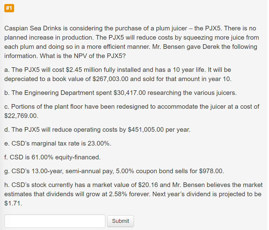 #1
Caspian Sea Drinks is considering the purchase of a plum juicer - the PJX5. There is no
planned increase in production. The PJX5 will reduce costs by squeezing more juice from
each plum and doing so in a more efficient manner. Mr. Bensen gave Derek the following
information. What is the NPV of the PJX5?
a. The PJX5 will cost $2.45 million fully installed and has a 10 year life. It will be
depreciated to a book value of $267,003.00 and sold for that amount in year 10.
b. The Engineering Department spent $30,417.00 researching the various juicers.
c. Portions of the plant floor have been redesigned to accommodate the juicer at a cost of
$22,769.00.
d. The PJX5 will reduce operating costs by $451,005.00 per year.
e. CSD's marginal tax rate is 23.00%.
f. CSD is 61.00% equity-financed.
g. CSD's 13.00-year, semi-annual pay, 5.00% coupon bond sells for $978.00.
h. CSD's stock currently has a market value of $20.16 and Mr. Bensen believes the market
estimates that dividends will grow at 2.58% forever. Next year's dividend is projected to be
$1.71.
Submit