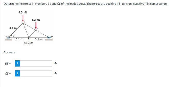 Determine the forces in members BE and CE of the loaded truss. The forces are positive if in tension, negative if in compression.
4.5 KN
3.2 KN
4
3.4 m,
47°
3.1 m E 3.1 m
BC=CD
Answers:
BE=
CE-
i
i
KN
KN