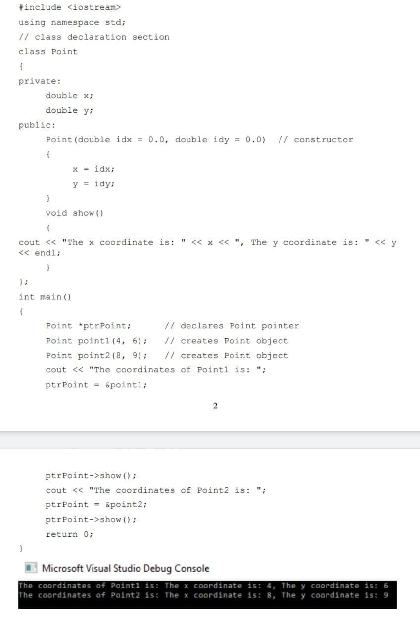 #include <iostream>
using namespace std;
// class declaration section
class Point
{
private:
double x;
double y;
public:
Point (double idx = 0.0, double idy = 0.0)
// constructor
x = idx;
y = idy;
void show ()
{
cout << "The x coordinate is: " << x << ", The y coordinate is: " << y
<< endl;
};
int main ()
{
Point *ptrPoint;
// declares Point pointer
Point point1 (4, 6);
// creates Point object
Point point2 (8, 9);
// creates Point object
cout << "The coordinates of Point1 is: ";
ptrPoint = &point1;
ptrPoint->show ();
cout << "The coordinates of Point2 is: ";
ptrPoint = &point2;
ptrPoint->show ();
return 0;
Microsoft Visual Studio Debug Console
The coordinates of Point1 is: The x coordinate is: 4, The y coordinate is: 6
The coordinates of Point2 is: The x coordinate is: 8, The y coordinate is: 9
