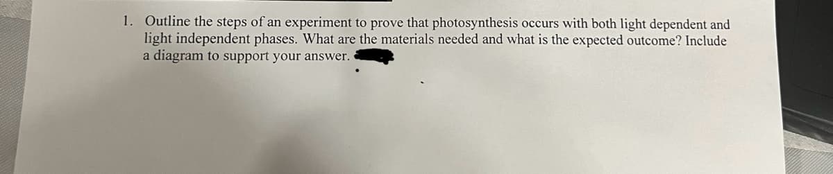 1. Outline the steps of an experiment to prove that photosynthesis occurs with both light dependent and
light independent phases. What are the materials needed and what is the expected outcome? Include
a diagram to support your answer.