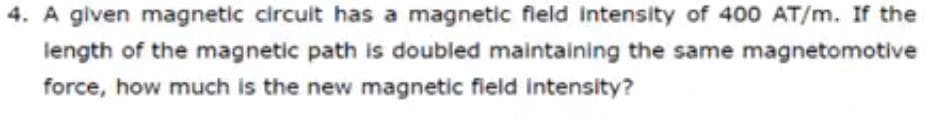 4. A given magnetic circuit has a magnetic field intensity of 400 AT/m. If the
length of the magnetic path is doubled maintaining the same magnetomotive
force, how much is the new magnetic field intensity?
