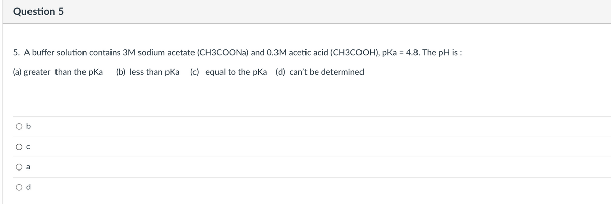 Question 5
5. A buffer solution contains 3M sodium acetate (CH3COONa) and 0.3M acetic acid (CH3COOH), pKa = 4.8. The pH is :
(a) greater than the pka (b) less than pka (c) equal to the pKa (d) can't be determined
O
b
O C
O a