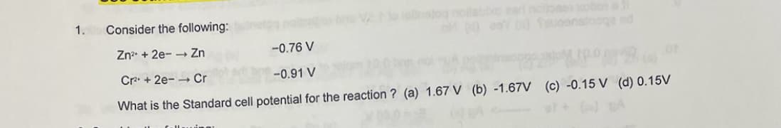 1.
Consider the following:
Zn²+2e-→→ Zn
-0.76 V
Cr²+2e- Cr
-0.91 V
What is the Standard cell potential for the reaction ? (a) 1.67 V (b) -1.67V (c) -0.15 V (d) 0.15V
ellering