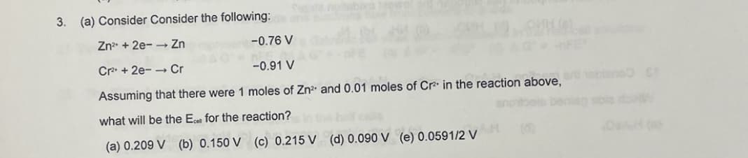 3. (a) Consider Consider the following:
Zn²+2e-→ Zn
-0.76 V
Cr²+2e- Cr
-0.91 V
Assuming that there were 1 moles of Zn²+ and 0.01 moles of Cr² in the reaction above, are blanc C
what will be the Ecer for the reaction?
(a) 0.209 V (b) 0.150 V (c) 0.215 V (d) 0.090 V (e) 0.0591/2 V