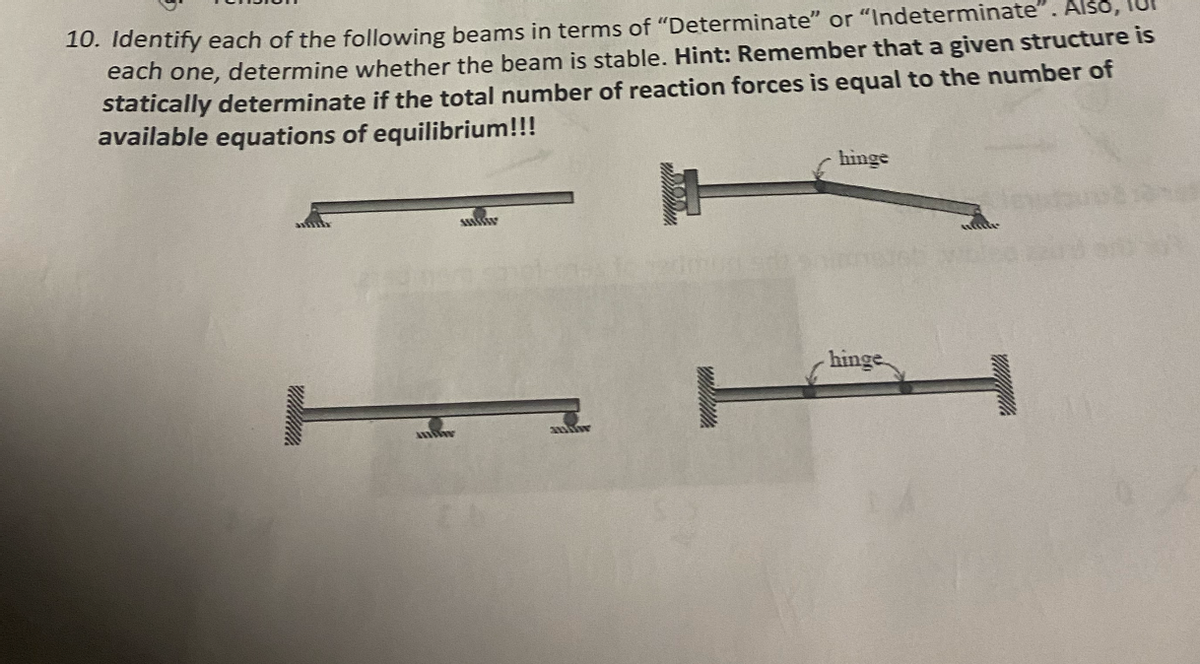 10. Identify each of the following beams in terms of "Determinate" or "Indeterminate". Also,
each one, determine whether the beam is stable. Hint: Remember that a given structure is
statically determinate if the total number of reaction forces is equal to the number of
available equations of equilibrium!!!
MISS
t
miw
hinge
hinge