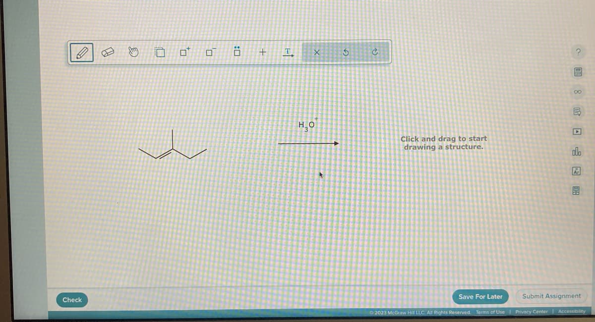 Check
PJ
Jhm
0
0
0
+
F-1
T
X
H₂O
5
Ć
Click and drag to start
drawing a structure.
S FEE
00
B
olo
Ar
Submit Assignment
Save For Later
Ⓒ2023 McGraw Hill LLC. All Rights Reserved. Terms of Use | Privacy Center | Accessibility