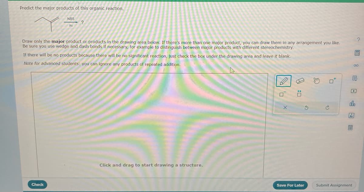 Predict the major products of this organic reaction.
NBS
hv
?
Draw only the major product or products in the drawing area below. If there's more than one major product, you can draw them in any arrangement you like.
Be sure you use wedge and dash bonds if necessary, for example to distinguish between major products with different stereochemistry.
If there will be no products because there will be no significant reaction, just check the box under the drawing area and leave it blank.
Note for advanced students: you can ignore any products of repeated addition.
Check
Click and drag to start drawing a structure.
X
0
5
Save For Later
0*
∞
E
P
ELEO
ola
Ar
Submit Assignment
?