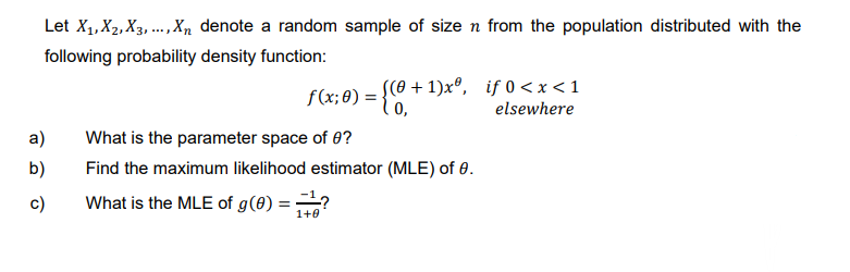 Let X₁, X₂, X3,..., Xn denote a random sample of size n from the population distributed with the
following probability density function:
a)
b)
c)
f(x; 0) = {0, +
[(0+1)xº,
What is the parameter space of 0?
Find the maximum likelihood estimator (MLE) of 0.
What is the MLE of g (0) ==?
1+0
if 0<x< 1
elsewhere
