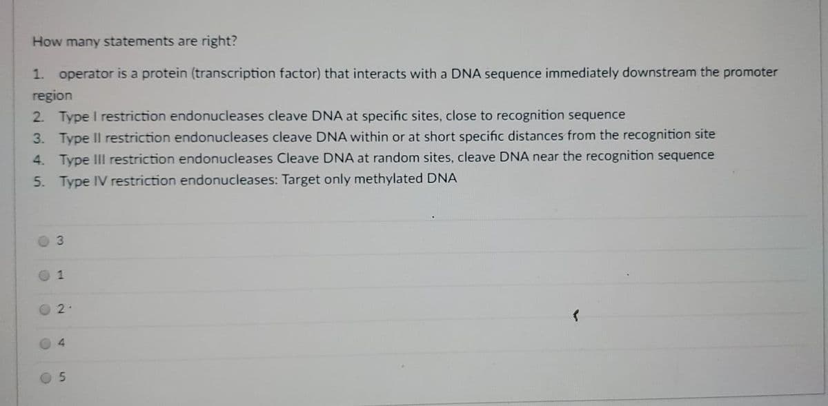 How many statements are right?
1. operator is a protein (transcription factor) that interacts with a DNA sequence immediately downstream the promoter
region
2. Type I restriction endonucleases cleave DNA at specific sites, close to recognition sequence
3. Type II restriction endonucleases cleave DNA within or at short specific distances from the recognition site
4. Type IIl restriction endonucleases Cleave DNA at random sites, cleave DNA near the recognition sequence
5. Type IV restriction endonucleases: Target only methylated DNA
3.
1
2.
4.
5.
