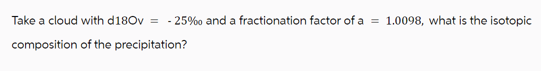 Take a cloud with d180v = -25% and a fractionation factor of a = 1.0098, what is the isotopic
composition of the precipitation?