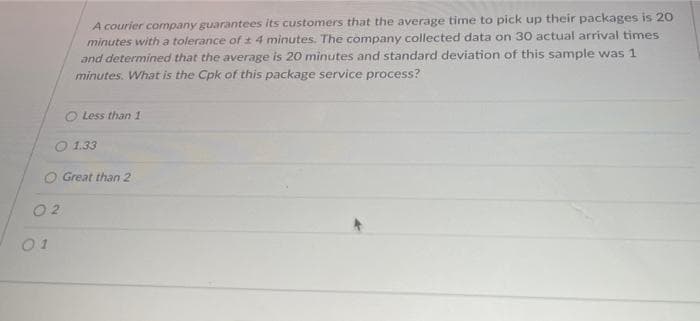 0 2
A courier company guarantees its customers that the average time to pick up their packages is 20
minutes with a tolerance of ± 4 minutes. The company collected data on 30 actual arrival times
and determined that the average is 20 minutes and standard deviation of this sample was 1
minutes. What is the Cpk of this package service process?
01
Less than 1
O Great than 2
1.33