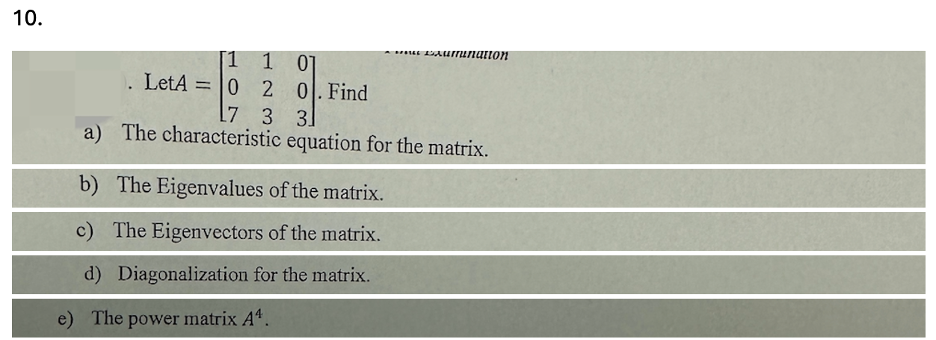 10.
[1 1
01
Umranation
. LetA=0 2
0. Find
17 3 31
a) The characteristic equation for the matrix.
b) The Eigenvalues of the matrix.
c) The Eigenvectors of the matrix.
d) Diagonalization for the matrix.
e) The power matrix A4.